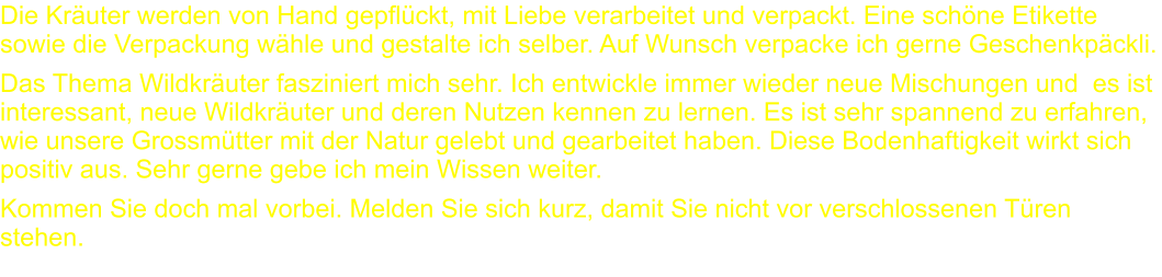 Die Kräuter werden von Hand gepflückt, mit Liebe verarbeitet und verpackt. Eine schöne Etikette sowie die Verpackung wähle und gestalte ich selber. Auf Wunsch verpacke ich gerne Geschenkpäckli. Das Thema Wildkräuter fasziniert mich sehr. Ich entwickle immer wieder neue Mischungen und  es ist interessant, neue Wildkräuter und deren Nutzen kennen zu lernen. Es ist sehr spannend zu erfahren, wie unsere Grossmütter mit der Natur gelebt und gearbeitet haben. Diese Bodenhaftigkeit wirkt sich positiv aus. Sehr gerne gebe ich mein Wissen weiter. Kommen Sie doch mal vorbei. Melden Sie sich kurz, damit Sie nicht vor verschlossenen Türen stehen.