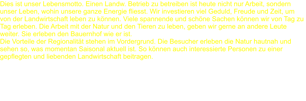 Dies ist unser Lebensmotto. Einen Landw. Betrieb zu betreiben ist heute nicht nur Arbeit, sondern unser Leben, wohin unsere ganze Energie fliesst. Wir investieren viel Geduld, Freude und Zeit, um von der Landwirtschaft leben zu können. Viele spannende und schöne Sachen können wir von Tag zu Tag erleben. Die Arbeit mit der Natur und den Tieren zu leben, geben wir gerne an andere Leute weiter. Sie erleben den Bauernhof wie er ist.Die Vorteile der Regionalität stehen im Vordergrund. Die Besucher erleben die Natur hautnah und sehen so, was momentan Saisonal aktuell ist. So können auch interessierte Personen zu einer gepflegten und liebenden Landwirtschaft beitragen.