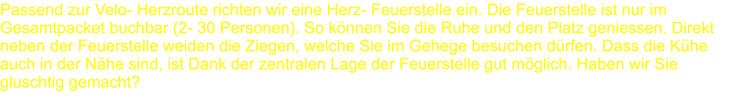 Passend zur Velo- Herzroute richten wir eine Herz- Feuerstelle ein. Die Feuerstelle ist nur im Gesamtpacket buchbar (2- 30 Personen). So können Sie die Ruhe und den Platz geniessen. Direkt neben der Feuerstelle weiden die Ziegen, welche Sie im Gehege besuchen dürfen. Dass die Kühe auch in der Nähe sind, ist Dank der zentralen Lage der Feuerstelle gut möglich. Haben wir Sie gluschtig gemacht?