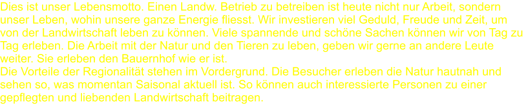 Dies ist unser Lebensmotto. Einen Landw. Betrieb zu betreiben ist heute nicht nur Arbeit, sondern unser Leben, wohin unsere ganze Energie fliesst. Wir investieren viel Geduld, Freude und Zeit, um von der Landwirtschaft leben zu können. Viele spannende und schöne Sachen können wir von Tag zu Tag erleben. Die Arbeit mit der Natur und den Tieren zu leben, geben wir gerne an andere Leute weiter. Sie erleben den Bauernhof wie er ist.Die Vorteile der Regionalität stehen im Vordergrund. Die Besucher erleben die Natur hautnah und sehen so, was momentan Saisonal aktuell ist. So können auch interessierte Personen zu einer gepflegten und liebenden Landwirtschaft beitragen.