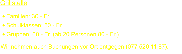 Grillstelle  •	Familien: 30.- Fr. •	Schulklassen: 50.- Fr. •	Gruppen: 60.- Fr. (ab 20 Personen 80.- Fr.) Wir nehmen auch Buchungen vor Ort entgegen (077 520 11 87).